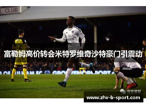 富勒姆高价转会米特罗维奇沙特豪门引震动