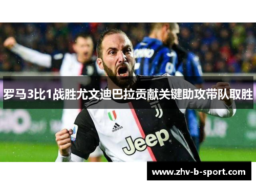 罗马3比1战胜尤文迪巴拉贡献关键助攻带队取胜 罗马3比1战胜尤文迪巴拉贡献关键助攻带队取胜