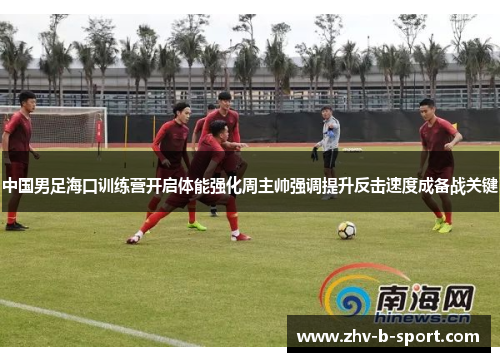 中国男足海口训练营开启体能强化周主帅强调提升反击速度成备战关键