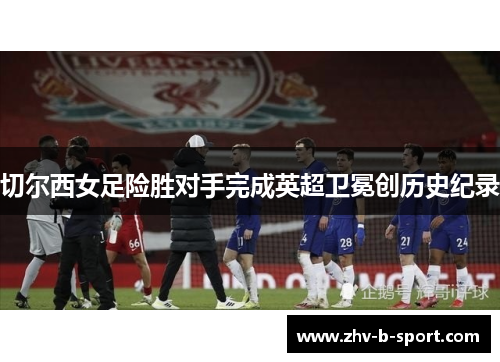 切尔西女足险胜对手完成英超卫冕创历史纪录 切尔西女足险胜对手完成英超卫冕创历史纪录