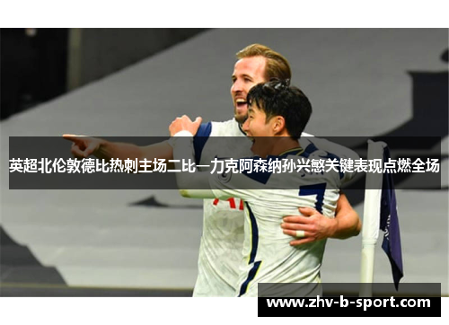 英超北伦敦德比热刺主场二比一力克阿森纳孙兴慜关键表现点燃全场