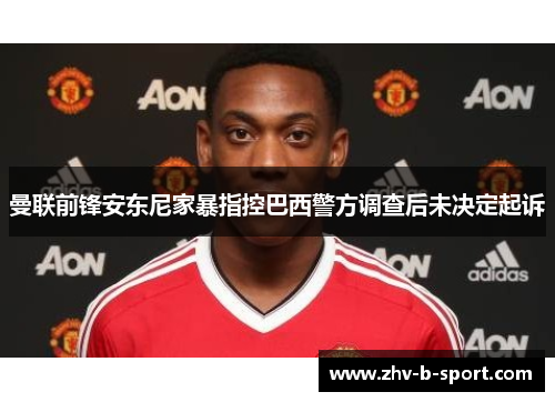 曼联前锋安东尼家暴指控巴西警方调查后未决定起诉 曼联前锋安东尼家暴指控巴西警方调查后未决定起诉